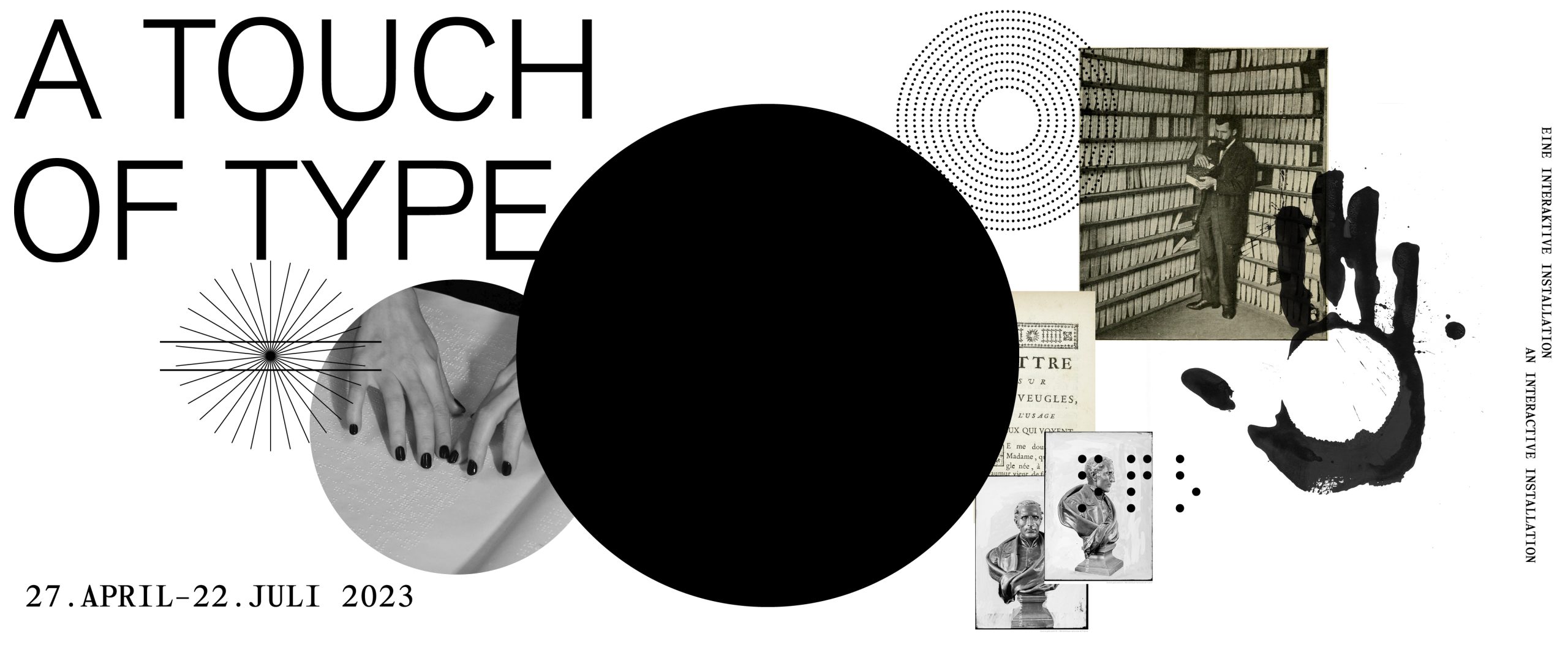 Schwarz-Weiß Collage aus: Titel „A Touch of Type“, Text dtsch/engl. „Eine Interaktive Installation“, historischen Fotografien (Mann Braille lesend vor Bücherregal, französischer Buchtitel, Hände Braille fühlend, Büste Louis Braille frontal und halbprofil, grafische Elemente: Brailletext klassisch, Kreis als Punkteraster, Kreis als Linienraster, großgezogener, alles überdeckender Braillepunkt.